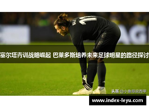 塞尔塔青训战略崛起 巴莱多斯培养未来足球明星的路径探讨 塞尔塔青训战略崛起 巴莱多斯培养未来足球明星的路径探讨