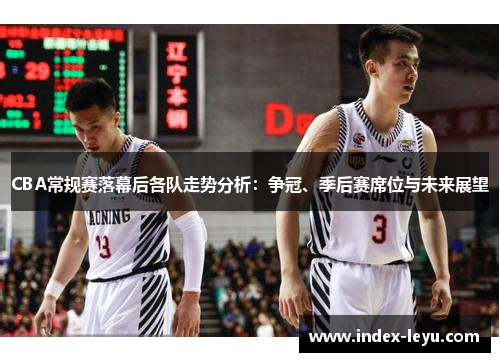 CBA常规赛落幕后各队走势分析：争冠、季后赛席位与未来展望