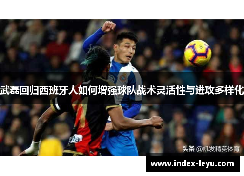 武磊回归西班牙人如何增强球队战术灵活性与进攻多样化