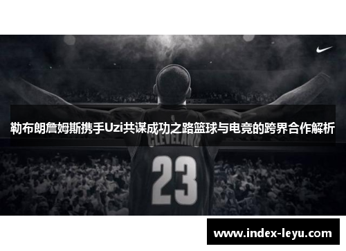 勒布朗詹姆斯携手Uzi共谋成功之路篮球与电竞的跨界合作解析