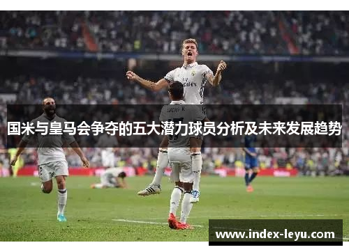 国米与皇马会争夺的五大潜力球员分析及未来发展趋势