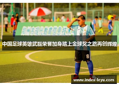 中国足球英雄武磊荣誉加身踏上金球奖之路再创辉煌