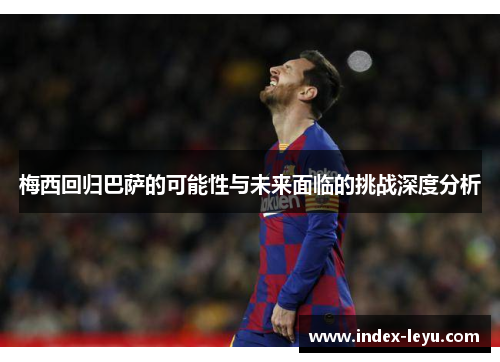 梅西回归巴萨的可能性与未来面临的挑战深度分析