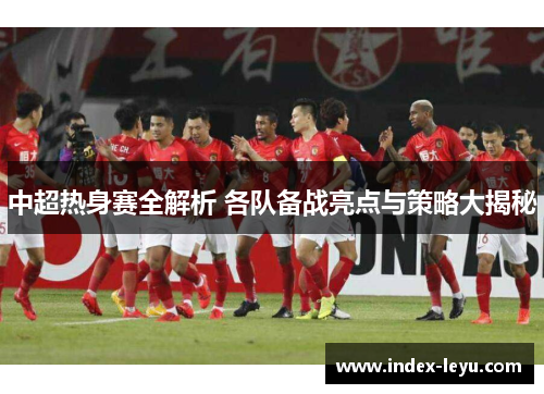 中超热身赛全解析 各队备战亮点与策略大揭秘