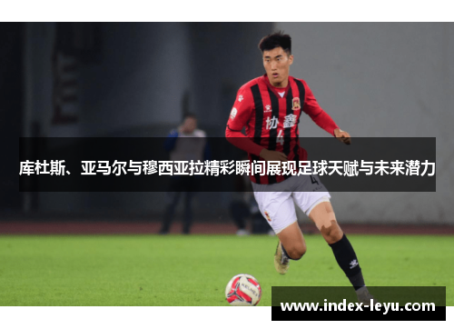 库杜斯、亚马尔与穆西亚拉精彩瞬间展现足球天赋与未来潜力 库杜斯、亚马尔与穆西亚拉精彩瞬间展现足球天赋与未来潜力