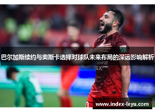 巴尔加斯续约与奥斯卡选择对球队未来布局的深远影响解析