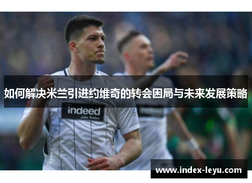 如何解决米兰引进约维奇的转会困局与未来发展策略 如何解决米兰引进约维奇的转会困局与未来发展策略