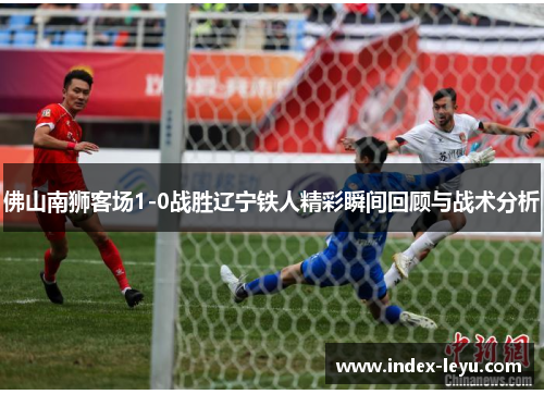 佛山南狮客场1-0战胜辽宁铁人精彩瞬间回顾与战术分析