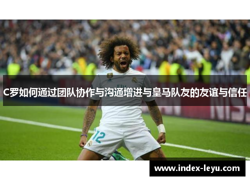C罗如何通过团队协作与沟通增进与皇马队友的友谊与信任