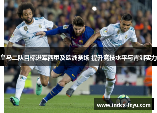 皇马二队目标进军西甲及欧洲赛场 提升竞技水平与青训实力