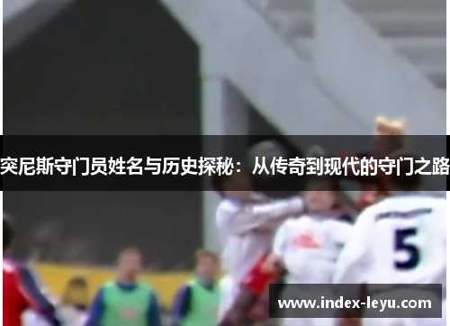 突尼斯守门员姓名与历史探秘:从传奇到现代的守门之路 突尼斯守门员姓名与历史探秘:从传奇到现代的守门之路