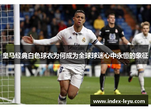 皇马经典白色球衣为何成为全球球迷心中永恒的象征