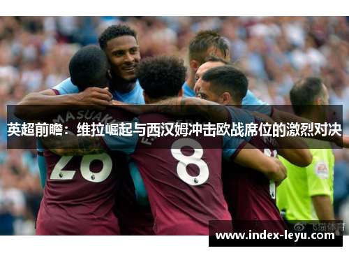 英超前瞻:维拉崛起与西汉姆冲击欧战席位的激烈对决 英超前瞻:维拉崛起与西汉姆冲击欧战席位的激烈对决