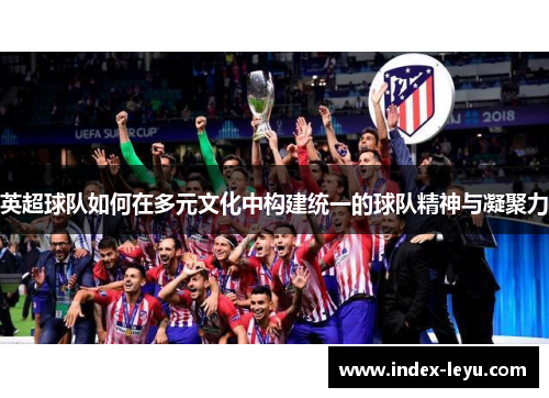 英超球队如何在多元文化中构建统一的球队精神与凝聚力 英超球队如何在多元文化中构建统一的球队精神与凝聚力