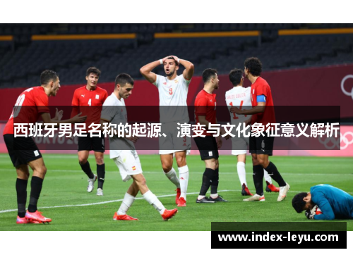 西班牙男足名称的起源、演变与文化象征意义解析 西班牙男足名称的起源、演变与文化象征意义解析