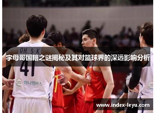 字母哥国籍之谜揭秘及其对篮球界的深远影响分析