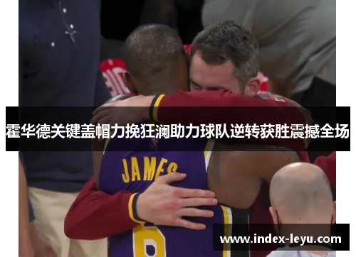 霍华德关键盖帽力挽狂澜助力球队逆转获胜震撼全场