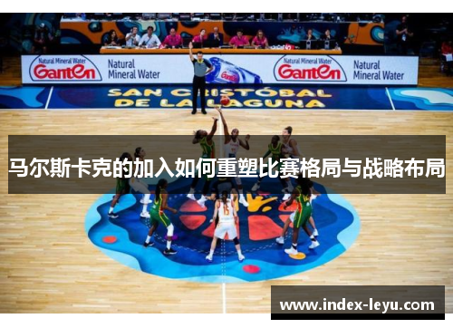 马尔斯卡克的加入如何重塑比赛格局与战略布局