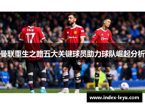 曼联重生之路五大关键球员助力球队崛起分析 曼联重生之路五大关键球员助力球队崛起分析