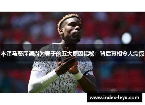 本泽马怒斥德尚为骗子的五大原因揭秘:背后真相令人震惊 本泽马怒斥德尚为骗子的五大原因揭秘:背后真相令人震惊