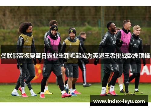 曼联能否恢复昔日霸业重新崛起成为英超王者挑战欧洲顶峰 曼联能否恢复昔日霸业重新崛起成为英超王者挑战欧洲顶峰