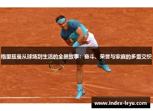 格里兹曼从球场到生活的全景故事：奋斗、荣誉与家庭的多重交织