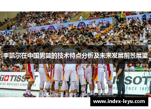 李凯尔在中国男篮的技术特点分析及未来发展前景展望 李凯尔在中国男篮的技术特点分析及未来发展前景展望