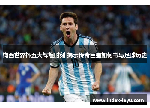 梅西世界杯五大辉煌时刻 揭示传奇巨星如何书写足球历史