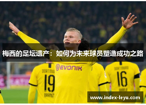 梅西的足坛遗产:如何为未来球员塑造成功之路 梅西的足坛遗产:如何为未来球员塑造成功之路
